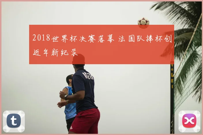 2018世界杯决赛落幕 法国队捧杯创近年新纪录