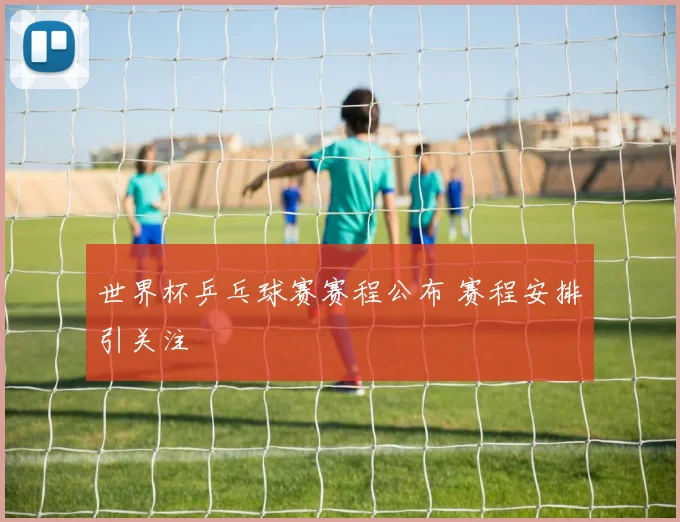 世界杯乒乓球赛赛程公布 赛程安排引关注