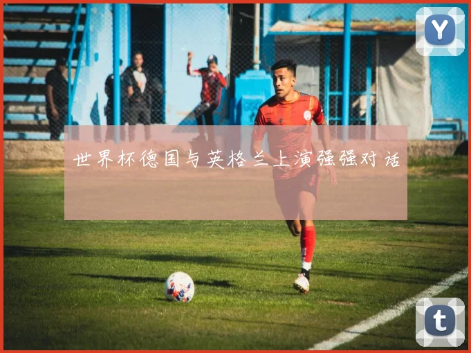 世界杯德国与英格兰上演强强对话