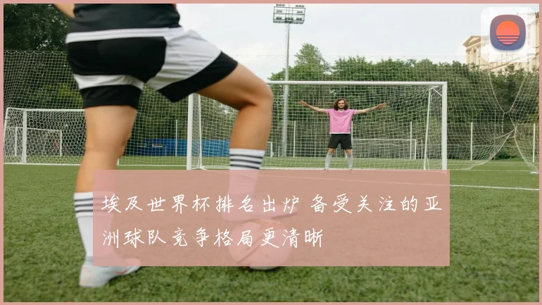 埃及世界杯排名出炉 备受关注的亚洲球队竞争格局更清晰