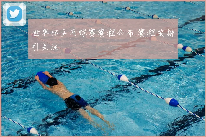 世界杯乒乓球赛赛程公布 赛程安排引关注