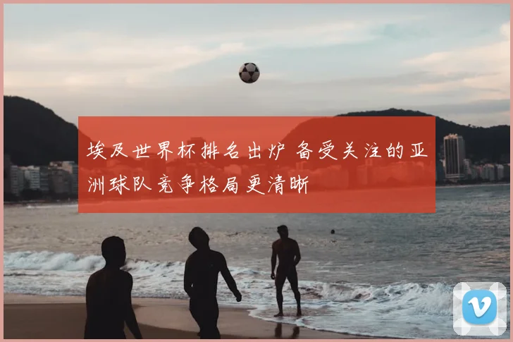 埃及世界杯排名出炉 备受关注的亚洲球队竞争格局更清晰