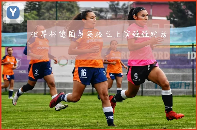 世界杯德国与英格兰上演强强对话
