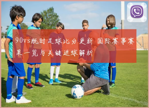 90vs既时足球比分更新 国际赛事赛果一览与关键进球解析