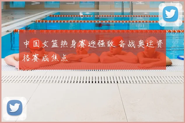 中国女篮热身赛迎强敌 备战奥运资格赛成焦点