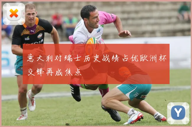意大利对瑞士历史战绩占优欧洲杯交锋再成焦点