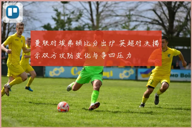 曼联对埃弗顿比分出炉 英超对决揭示双方攻防变化与争四压力