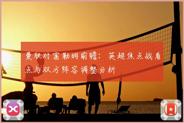 曼联对富勒姆前瞻:英超焦点战看点与双方阵容调整分析