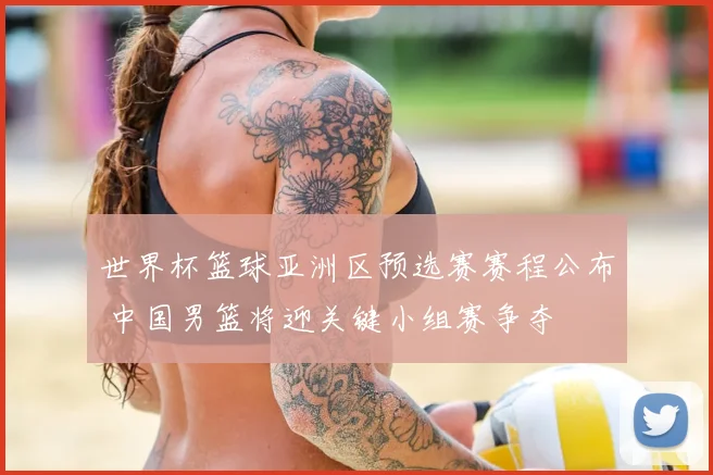 世界杯篮球亚洲区预选赛赛程公布 中国男篮将迎关键小组赛争夺