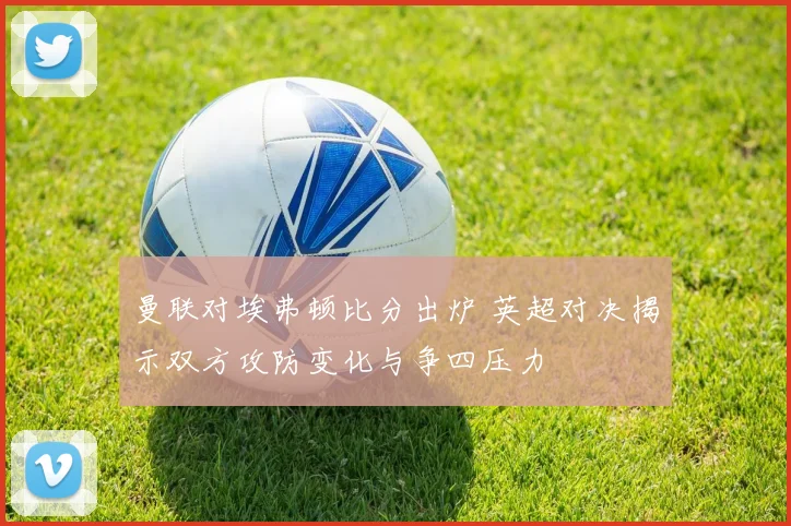 曼联对埃弗顿比分出炉 英超对决揭示双方攻防变化与争四压力