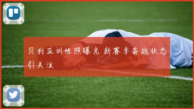 贝利亚训练照曝光 新赛季备战状态引关注