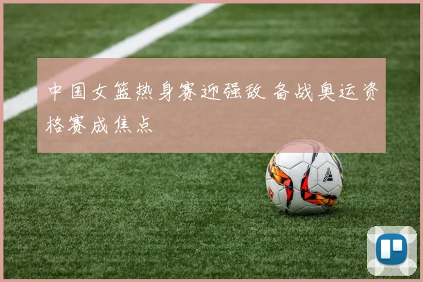 中国女篮热身赛迎强敌 备战奥运资格赛成焦点