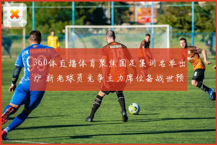 360体直播体育聚焦国足集训名单出炉 新老球员竞争主力席位备战世预赛