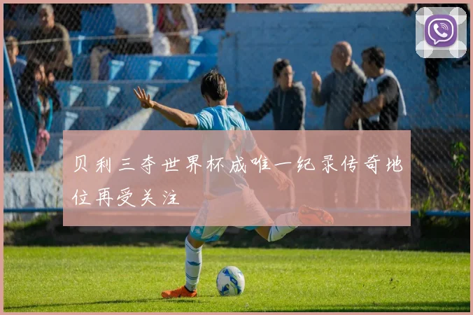 贝利三夺世界杯成唯一纪录传奇地位再受关注