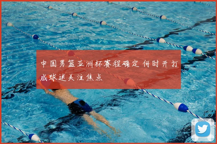中国男篮亚洲杯赛程确定 何时开打成球迷关注焦点