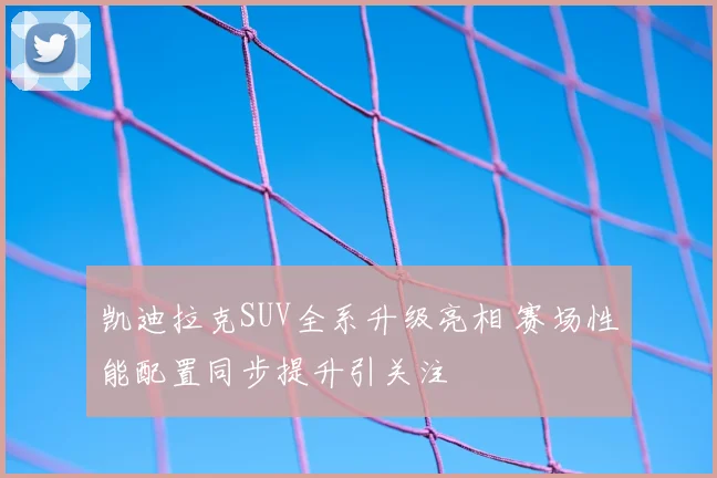 凯迪拉克SUV全系升级亮相 赛场性能配置同步提升引关注