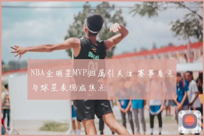 NBA全明星MVP归属引关注 赛事看点与球星表现成焦点