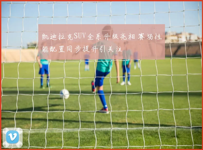 凯迪拉克SUV全系升级亮相 赛场性能配置同步提升引关注