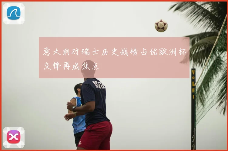 意大利对瑞士历史战绩占优欧洲杯交锋再成焦点