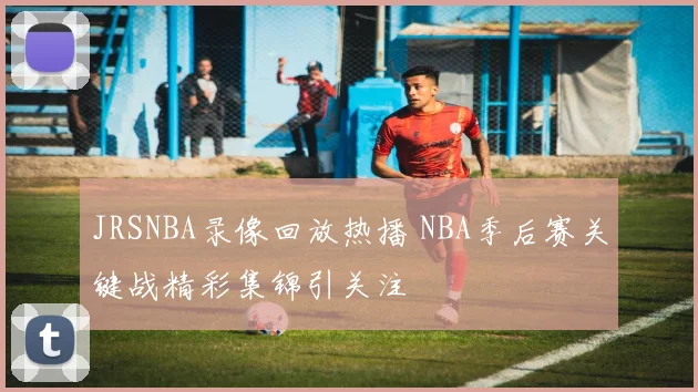 JRSNBA录像回放热播 NBA季后赛关键战精彩集锦引关注
