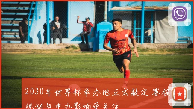 2030年世界杯举办地正式敲定 赛程规划与申办影响受关注