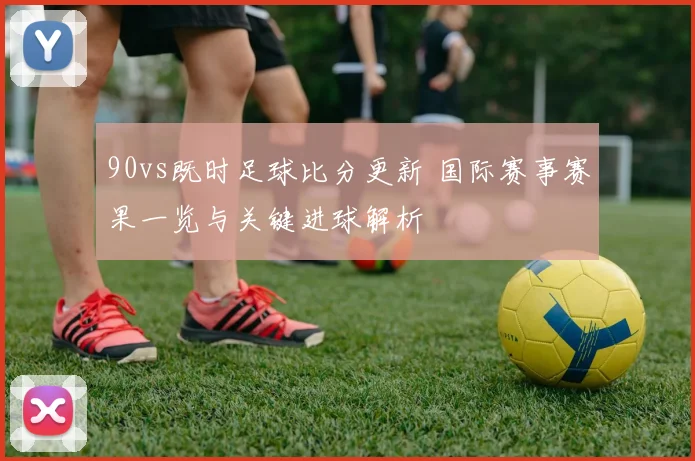 90vs既时足球比分更新 国际赛事赛果一览与关键进球解析