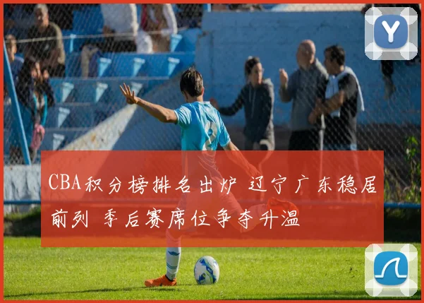 CBA积分榜排名出炉 辽宁广东稳居前列 季后赛席位争夺升温