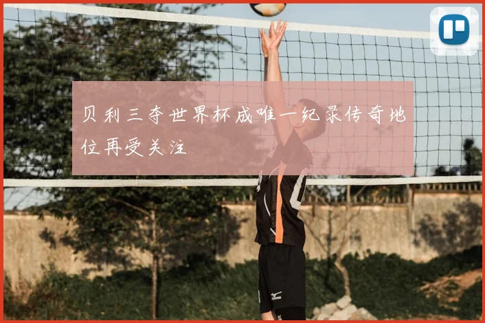 贝利三夺世界杯成唯一纪录传奇地位再受关注