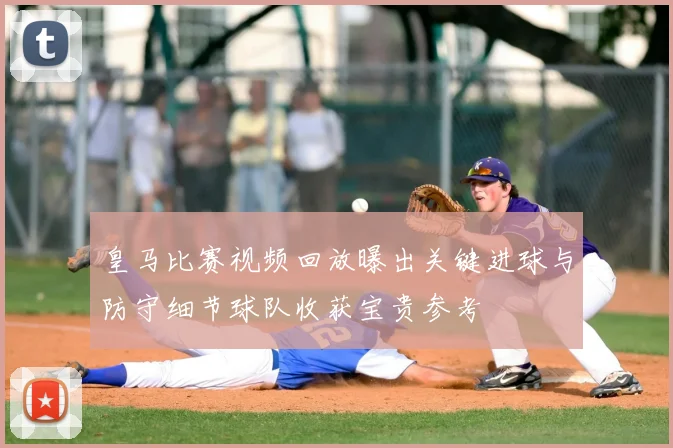 皇马比赛视频回放曝出关键进球与防守细节球队收获宝贵参考