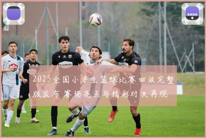 2025全国小学生篮球比赛回放完整版发布 赛场亮点与精彩对决再现