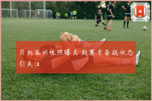 贝利亚训练照曝光 新赛季备战状态引关注