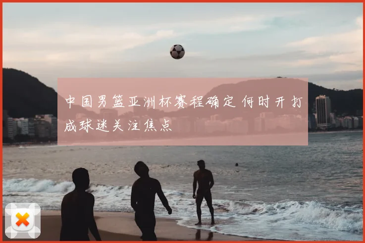 中国男篮亚洲杯赛程确定 何时开打成球迷关注焦点